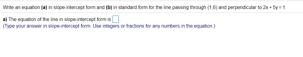 **Problem Statement:**

Write an equation **(a)** in slope-intercept form and **(b)** in standard form for the line passing through (1, 6) and perpendicular to \( 2x + 5y = 1 \).

---

**Solution:**

**a)** The equation of the line in slope-intercept form is [ ________ ].

*(Type your answer in slope-intercept form. Use integers or fractions for any numbers in the equation.)*

---

**Explanation:**

For part **(a)** of the problem, we need to determine the equation of a line in slope-intercept form \(y = mx + b\), where \(m\) is the slope and \(b\) is the y-intercept.

1. **Identify the slope of the given line \(2x + 5y = 1\):**
   - Rewrite the given equation in slope-intercept form (isolate \(y\)):
     \[
     2x + 5y = 1 \implies 5y = -2x + 1 \implies y = -\frac{2}{5}x + \frac{1}{5}
     \]
   - The slope \((m)\) of the given line is \(-\frac{2}{5}\).

2. **Determine the slope of the perpendicular line:**
   - The slope of a line perpendicular to another is the negative reciprocal of the slope of the given line:
     \[
     m_{\text{perpendicular}} = -\left(-\frac{2}{5}\right)^{-1} = \frac{5}{2}
     \]

3. **Form the equation of the line passing through the point (1,6) with the perpendicular slope \(\frac{5}{2}\):**
   - Use the point-slope form of the line equation \(y - y_1 = m(x - x_1)\), where \(m = \frac{5}{2}\) and \((x_1, y_1) = (1, 6)\):
     \[
     y - 6 = \frac{5}{2}(x - 1)
     \]
   - Simplify to get the slope-intercept form:
     \[
     y - 6 = \frac{5}{2}x - \frac{5}{2} \implies y =