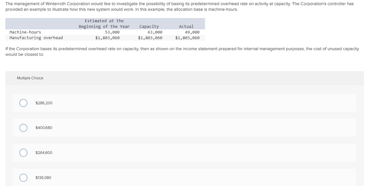 The management of Winterroth Corporation would like to investigate the possibility of basing its predetermined overhead rate on activity at capacity. The Corporation's controller has
provided an example to illustrate how this new system would work. In this example, the allocation base is machine-hours.
Estimated at the
Beginning of the Year
Сapacity
Actual
Machine-hours
53,000
63,000
49,000
Manufacturing overhead
$1,803,060
$1,803,060
$1,803,060
If the Corporation bases its predetermined overhead rate on capacity, then as shown on the income statement prepared for internal management purposes, the cost of unused capacity
would be closest to:
Multiple Choice
$286,200
$400,680
$264,600
$136,080
