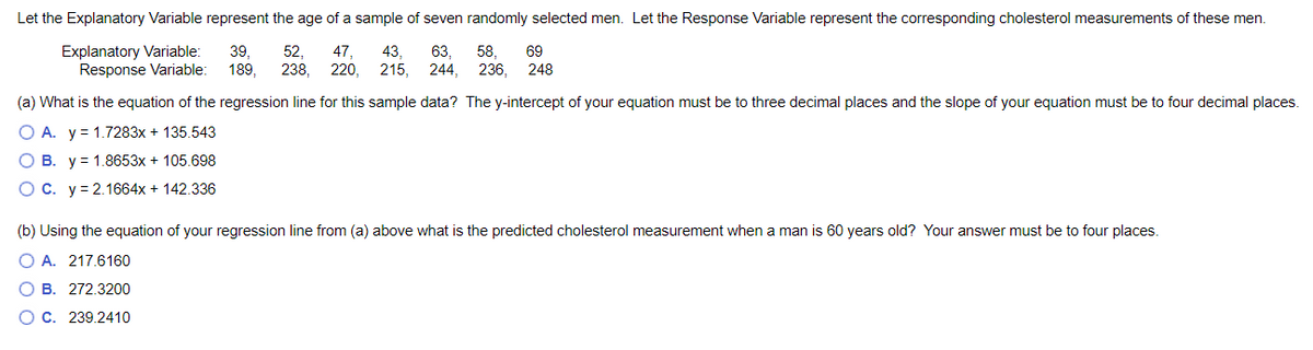 Let the Explanatory Variable represent the age of a sample of seven randomly selected men. Let the Response Variable represent the corresponding cholesterol measurements of these men.
Explanatory Variable:
Response Variable:
39,
189,
52,
238,
47,
43,
63,
244,
58,
236, 248
69
220,
215,
(a) What is the equation of the regression line for this sample data? The y-intercept of your equation must be to three decimal places and the slope of your equation must be to four decimal places.
O A. y = 1.7283x + 135.543
В.
y = 1.8653x + 105.698
OC. y= 2.1664x + 142.336
(b) Using the equation of your regression line from (a) above what is the predicted cholesterol measurement when a man is 60 years old? Your answer must be to four places.
O A. 217.6160
B. 272.3200
О с. 239.2410
