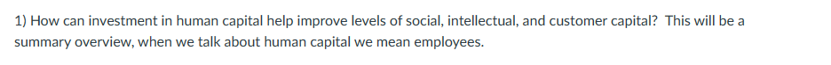 1) How can investment in human capital help improve levels of social, intellectual, and customer capital? This will be a
summary overview, when we talk about human capital we mean employees.