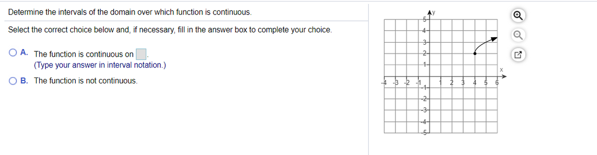 **Determine the intervals of the domain over which this function is continuous.**

Select the correct choice below and, if necessary, fill in the answer box to complete your choice.

**A. The function is continuous on \_\_\_\_ (Type your answer in interval notation.)**

**B. The function is not continuous.**

**Graph Details:**

The graph provided is plotted on a Cartesian plane, with the x-axis and y-axis both ranging from -5 to 5. The function is represented by a curve on the graph.

- The curve starts at point (1,2), which is indicated by a filled circle, signifying that the point is included in the function.
- The curve extends upwards and to the right and continues without interruption, passing through (3,3), and ends at point (5,4), indicated by an open circle, signifying that the point is not included in the function.

The function appears to be continuous from \( x = 1 \) to \( x = 5 \), but does not include \( x = 5 \). Therefore, the interval of continuity is \( [1, 5) \). This information can be used to complete option A.