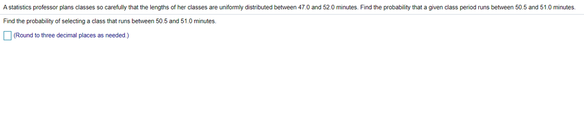 A statistics professor plans classes so carefully that the lengths of her classes are uniformly distributed between 47.0 and 52.0 minutes. Find the probability that a given class period runs between 50.5 and 51.0 minutes.
Find the probability of selecting a class that runs between 50.5 and 51.0 minutes.
(Round to three decimal places as needed.)
