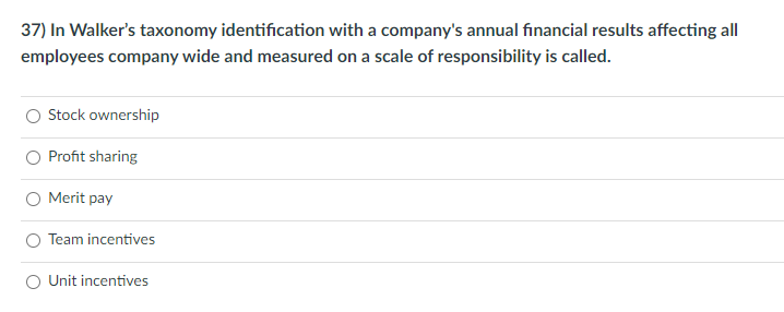 37) In Walker's taxonomy identification with a company's annual financial results affecting all
employees company wide and measured on a scale of responsibility is called.
Stock ownership
Profit sharing
O Merit pay
O Team incentives
O Unit incentives
