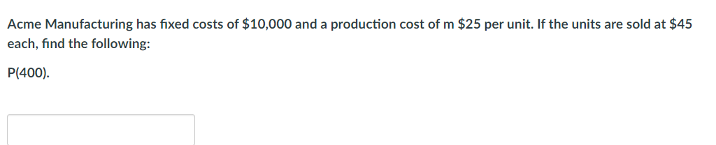 Acme Manufacturing has fixed costs of $10,000 and a production cost of m $25 per unit. If the units are sold at $45
each, find the following:
P(400).
