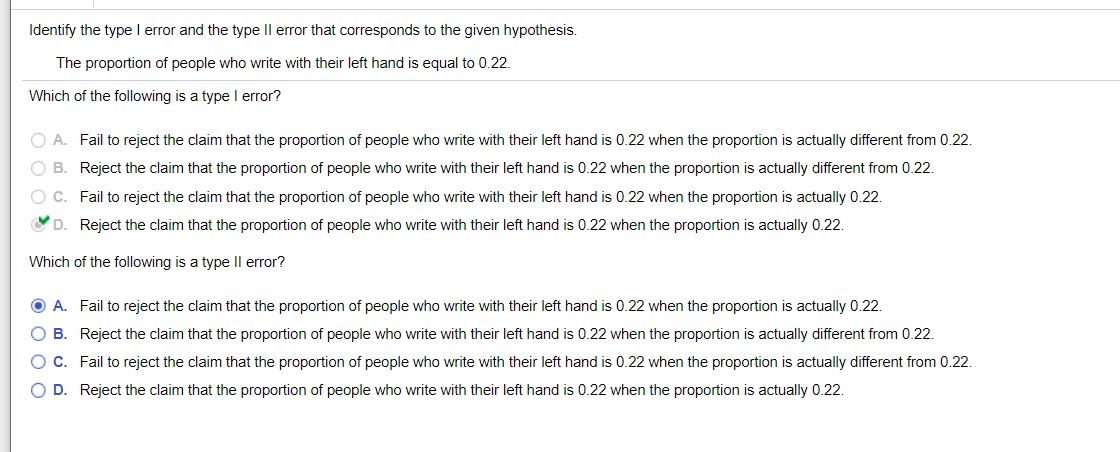 Identify the type l error and the type Il error that corresponds to the given hypothesis.
The proportion of people who write with their left hand is equal to 0.22.
Which of the following is a type I error?
O A. Fail to reject the claim that the proportion of people who write with their left hand is 0.22 when the proportion is actually different from 0.22.
B. Reject the claim that the proportion of people who write with their left hand is 0.22 when the proportion is actually different from 0.22.
O C. Fail to reject the claim that the proportion of people who write with their left hand is 0.22 when the proportion is actually 0.22.
D. Reject the claim that the proportion of people who write with their left hand is 0.22 when the proportion is actually 0.22.
Which of the following is a type Il error?
O A. Fail to reject the claim that the proportion of people who write with their left hand is 0.22 when the proportion is actually 0.22.
O B. Reject the claim that the proportion of people who write with their left hand is 0.22 when the proportion is actually different from 0.22.
O C. Fail to reject the claim that the proportion of people who write with their left hand is 0.22 when the proportion is actually different from 0.22.
O D. Reject the claim that the proportion of people who write with their left hand is 0.22 when the proportion is actually 0.22.
