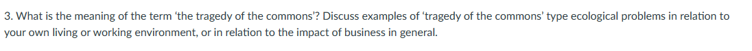 3. What is the meaning of the term 'the tragedy of the commons'? Discuss examples of 'tragedy of the commons' type ecological problems in relation to
your own living or working environment, or in relation to the impact of business in general.