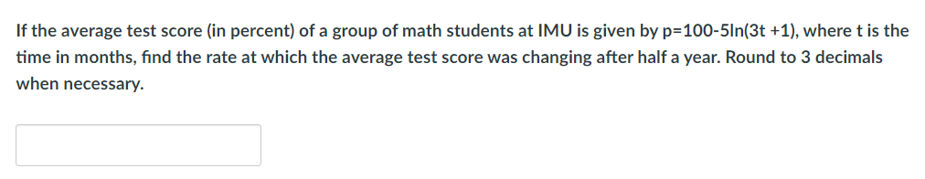 If the average test score (in percent) of a group of math students at IMU is given by p=100-5In(3t +1), where t is the
time in months, find the rate at which the average test score was changing after half a year. Round to 3 decimals
when necessary.
