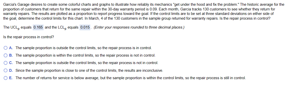 Garcia's Garage desires to create some colorful charts and graphs to illustrate how reliably its mechanics "get under the hood and fix the problem." The historic average for the
proportion of customers that return for the same repair within the 30-day warranty period is 0.09. Each month, Garcia tracks 130 customers to see whether they return for
warranty repairs. The results are plotted as a proportion to report progress toward the goal. If the control limits are to be set at three standard deviations on either side of
the goal, determine the control limits for this chart. In March, 4 of the 130 customers in the sample group returned for warranty repairs. Is the repair process in control?
The UCL, equals 0.165 and the LCLp equals 0.015. (Enter your responses rounded to three decimal places.)
Is the repair process in control?
O A. The sample proportion is outside the control limits, so the repair process is in control.
O B. The sample proportion is within the control limits, so the repair process is not in control.
O C. The sample proportion is outside the control limits, so the repair process is not in control.
O D. Since the sample proportion is close to one of the control limits, the results are inconclusive.
O E. The number of returns for service is below average, but the sample proportion is within the control limits, so the repair process is still in control.