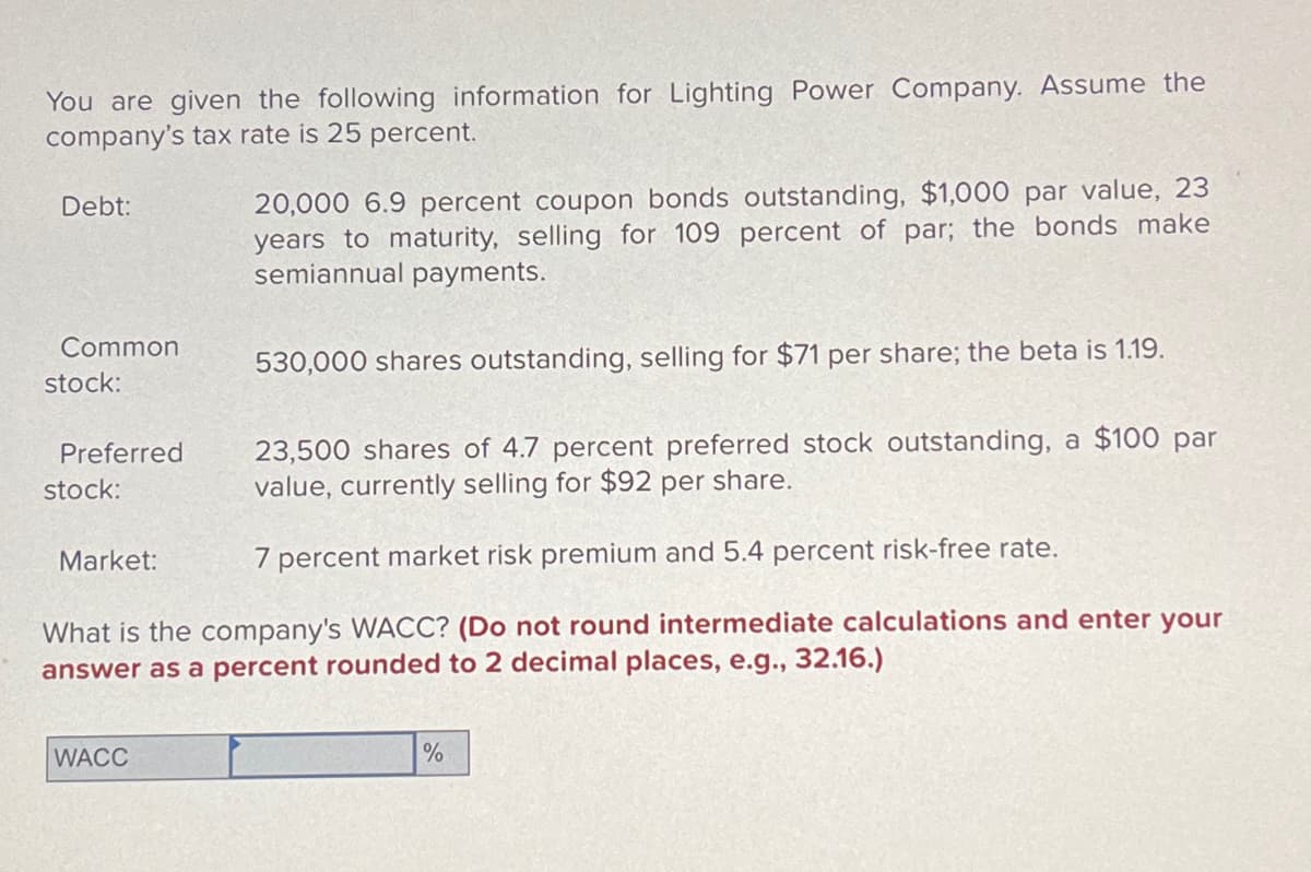 You are given the following information for Lighting Power Company. Assume the
company's tax rate is 25 percent.
Debt:
Common
stock:
Preferred
stock:
23,500 shares of 4.7 percent preferred stock outstanding, a $100 par
value, currently selling for $92 per share.
7 percent market risk premium and 5.4 percent risk-free rate.
What is the company's WACC? (Do not round intermediate calculations and enter your
answer as a percent rounded to 2 decimal places, e.g., 32.16.)
Market:
20,000 6.9 percent coupon bonds outstanding, $1,000 par value, 23
years to maturity, selling for 109 percent of par; the bonds make
semiannual payments.
WACC
530,000 shares outstanding, selling for $71 per share; the beta is 1.19.
%