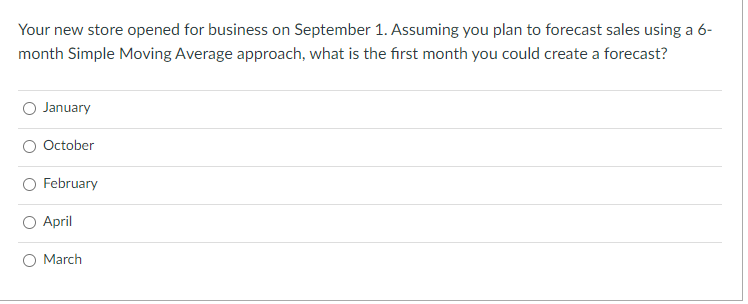 Your new store opened for business on September 1. Assuming you plan to forecast sales using a 6-
month Simple Moving Average approach, what is the first month you could create a forecast?
January
October
February
April
O March