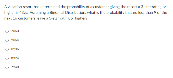 A vacation resort has determined the probability of a customer giving the resort a 3-star rating or
higher is 43%. Assuming a Binomial Distribution, what is the probability that no less than 9 of the
next 16 customers leave a 3-star rating or higher?
.2060
.9064
.0936
.8324
O .7940