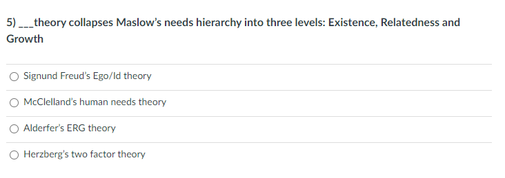 5) _theory collapses Maslow's needs hierarchy into three levels: Existence, Relatedness and
Growth
O Signund Freud's Ego/ld theory
O McClelland's human needs theory
Alderfer's ERG theory
O Herzberg's two factor theory
