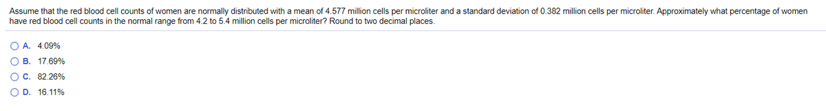 Assume that the red blood cell counts of women are normally distributed with a mean of 4.577 million cells per microliter and a standard deviation of 0.382 million cells per microliter. Approximately what percentage of women
have red blood cell counts in the normal range from 4.2 to 5.4 million cells per microliter? Round to two decimal places.
O A. 4.09%
B.
17.69%
C. 82.26%
OD.
16.11%
