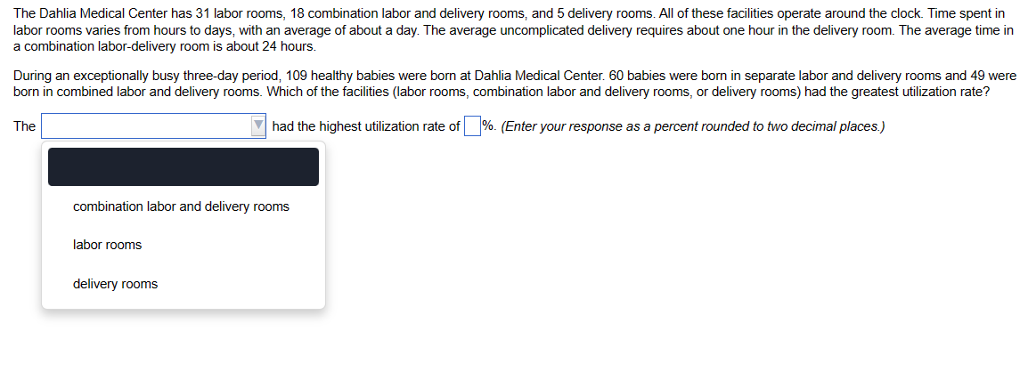 The Dahlia Medical Center has 31 labor rooms, 18 combination labor and delivery rooms, and 5 delivery rooms. All of these facilities operate around the clock. Time spent in
labor rooms varies from hours to days, with an average of about a day. The average uncomplicated delivery requires about one hour in the delivery room. The average time in
a combination labor-delivery room is about 24 hours.
During an exceptionally busy three-day period, 109 healthy babies were born at Dahlia Medical Center. 60 babies were born in separate labor and delivery rooms and 49 were
born in combined labor and delivery rooms. Which of the facilities (labor rooms, combination labor and delivery rooms, or delivery rooms) had the greatest utilization rate?
had the highest utilization rate of %. (Enter your response as a percent rounded to two decimal places.)
The
combination labor and delivery rooms
labor rooms
delivery rooms