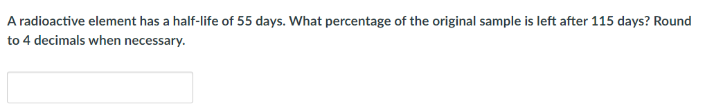 A radioactive element has a half-life of 55 days. What percentage of the original sample is left after 115 days? Round
to 4 decimals when necessary.
