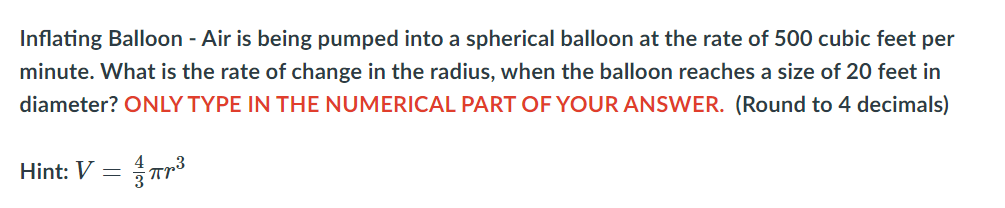 Inflating Balloon - Air is being pumped into a spherical balloon at the rate of 500 cubic feet per minute. What is the rate of change in the radius, when the balloon reaches a size of 20 feet in diameter? **ONLY TYPE IN THE NUMERICAL PART OF YOUR ANSWER.** (Round to 4 decimals)

Hint: \( V = \frac{4}{3} \pi r^3 \)