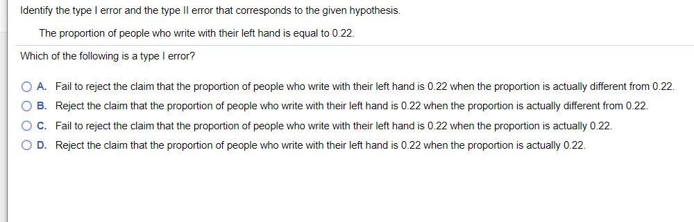 Identify the type l error and the type Il error that corresponds to the given hypothesis.
The proportion of people who write with their left hand is equal to 0.22.
Which of the following is a type l error?
O A. Fail to reject the claim that the proportion of people who write with their left hand is 0.22 when the proportion is actually different from 0.22.
O B. Reject the claim that the proportion of people who write with their left hand is 0.22 when the proportion is actually different from 0.22.
OC. Fail to reject the claim that the proportion of people who write with their left hand is 0.22 when the proportion is actually 0.22.
O D. Reject the claim that the proportion of people who write with their left hand is 0.22 when the proportion is actually 0.22.
