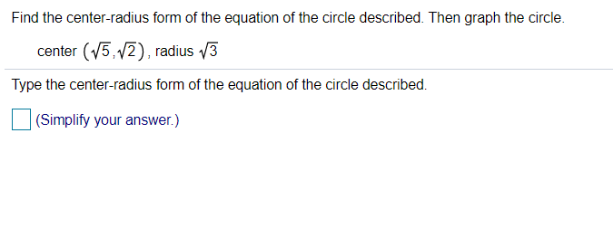 ### Find the Center-Radius Form of the Equation of the Circle

#### Problem Statement:
Find the center-radius form of the equation of the circle described below. Then graph the circle.

- **Center:** \( \left( \sqrt{5}, \sqrt{2} \right) \)
- **Radius:** \( \sqrt{3} \)

#### Instructions:
Type the center-radius form of the equation of the circle described.

(Simplify your answer.)

#### Solution:
The center-radius form of the equation of a circle is given by:
\[ (x - h)^2 + (y - k)^2 = r^2 \]

Where \((h, k)\) is the center and \(r\) is the radius of the circle. For this specific problem:
- \( h = \sqrt{5} \)
- \( k = \sqrt{2} \)
- \( r = \sqrt{3} \)

Substitute these values into the center-radius form equation:
\[ (x - \sqrt{5})^2 + (y - \sqrt{2})^2 = (\sqrt{3})^2 \]

Simplify the equation:
\[ (x - \sqrt{5})^2 + (y - \sqrt{2})^2 = 3 \]

This is the equation of the circle in the center-radius form.

#### Graphing:
To graph this circle, plot the center at \( (\sqrt{5}, \sqrt{2}) \) on the coordinate plane and draw a circle with radius \( \sqrt{3} \).

#### Additional Resources:
- Watch our video on drawing circles in the coordinate plane.
- Practice similar problems to strengthen your understanding of conic sections.

(Note: Since the image does not contain any actual graphs or diagrams, a description of how to approach graphing has been provided for a more comprehensive educational experience.)