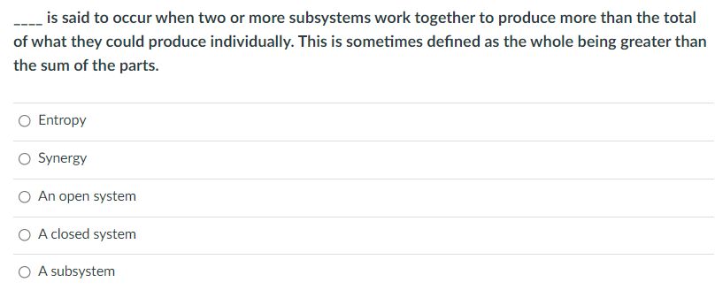 is said to occur when two or more subsystems work together to produce more than the total
of what they could produce individually. This is sometimes defined as the whole being greater than
the sum of the parts.
Entropy
O Synergy
O An open system
O A closed system
O A subsystem
