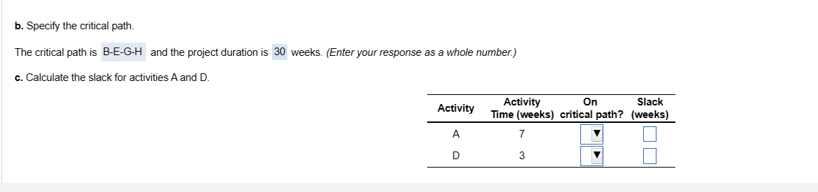 b. Specify the critical path.
The critical path is B-E-G-H and the project duration is 30 weeks. (Enter your response as a whole number.)
c. Calculate the slack for activities A and D.
Activity
A
D
On
Slack
Activity
Time (weeks) critical path? (weeks)
7
3