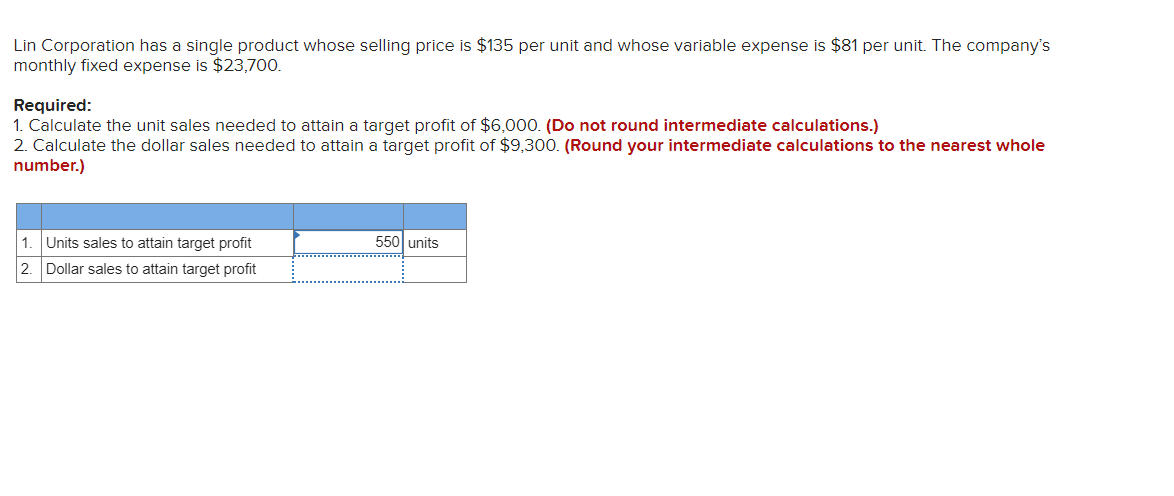 **Lin Corporation Profit Target Calculation**

Lin Corporation has a single product with the following financial details:
- Selling price: $135 per unit
- Variable expense: $81 per unit
- Monthly fixed expense: $23,700

**Required:**
1. Calculate the unit sales needed to attain a target profit of $6,000.
   _(Do not round intermediate calculations.)_
2. Calculate the dollar sales needed to attain a target profit of $9,300.
   _(Round your intermediate calculations to the nearest whole number.)_

**Solution:**

| Calculation                                           | Result             | Unit         |
|-------------------------------------------------------|--------------------|--------------|
| 1. Unit sales to attain target profit                 | 550                | units        |
| 2. Dollar sales to attain target profit               |                    |              |

Please note that the detail for the dollar sales to attain the target profit is missing and should be computed based on the given instructions and financial details.