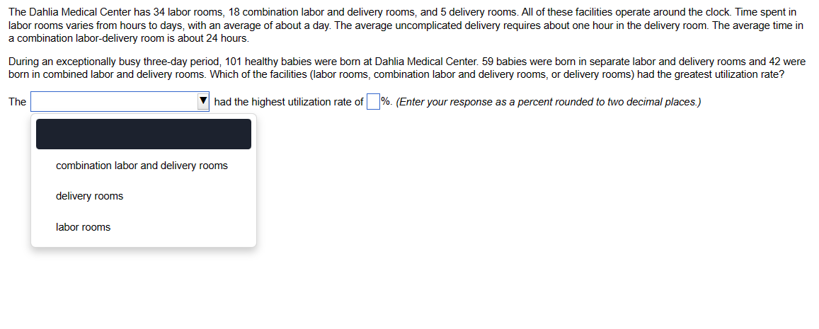 The Dahlia Medical Center has 34 labor rooms, 18 combination labor and delivery rooms, and 5 delivery rooms. All of these facilities operate around the clock. Time spent in
labor rooms varies from hours to days, with an average of about a day. The average uncomplicated delivery requires about one hour in the delivery room. The average time in
a combination labor-delivery room is about 24 hours.
During an exceptionally busy three-day period, 101 healthy babies were born at Dahlia Medical Center. 59 babies were born in separate labor and delivery rooms and 42 were
born in combined labor and delivery rooms. Which of the facilities (labor rooms, combination labor and delivery rooms, or delivery rooms) had the greatest utilization rate?
▼had the highest utilization rate of %. (Enter your response as a percent rounded to two decimal places.)
The
combination labor and delivery rooms
delivery rooms
labor rooms