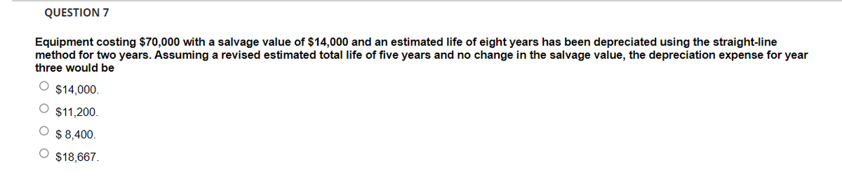 QUESTION 7
Equipment costing $70,000 with a salvage value of $14,000 and an estimated life of eight years has been depreciated using the straight-line
method for two years. Assuming a revised estimated total life of five years and no change in the salvage value, the depreciation expense for year
three would be
$14,000.
$11,200.
$ 8,400.
$18,667.
