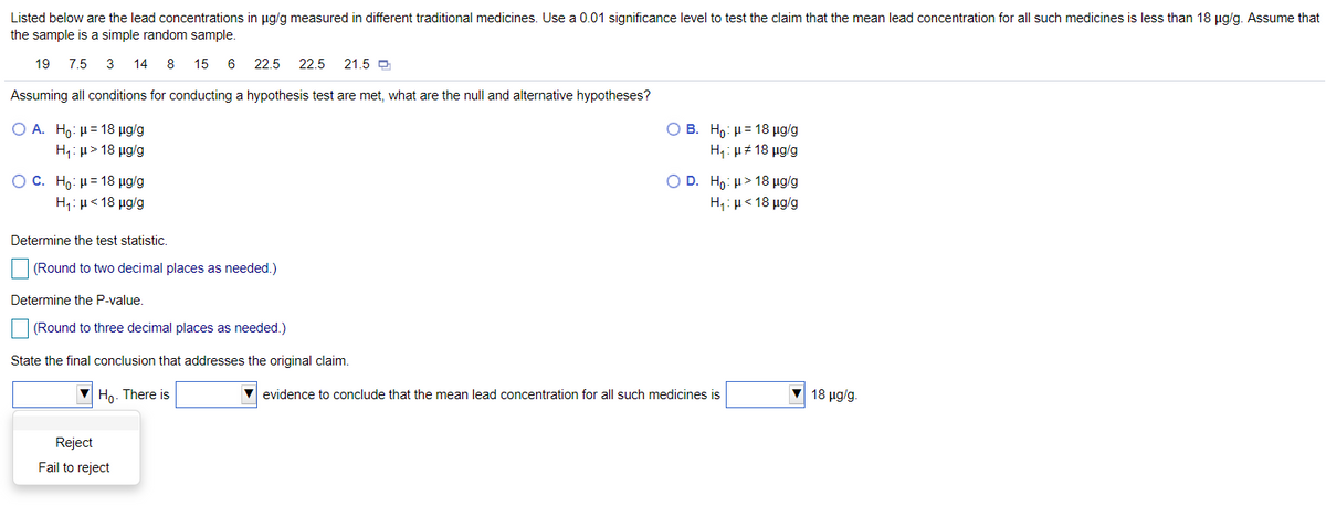 Listed below are the lead concentrations in ug/g measured in different traditional medicines. Use a 0.01 significance level to test the claim that the mean lead concentration for all such medicines is less than 18 µg/g. Assume that
the sample is a simple random sample.
19
7.5
3
14 8 15
6
22.5
22.5
21.5 O
Assuming all conditions for conducting a hypothesis test are met, what are the null and alternative hypotheses?
Ο Α. Η0: μ= 18 μαg
Ο Β. Η μ= 18 μgg
H1: µ> 18 µg/g
H: µ# 18 µg/g
OC. Ho: H= 18 µg/g
Ο D. Ho: μ> 18 μgg
H,: µ< 18 µg/g
H,: µ< 18 µg/g
Determine the test statistic.
(Round to two decimal places as needed.)
Determine the P-value.
(Round to three decimal places as needed.)
State the final conclusion that addresses the original claim.
V Ho. There is
V evidence to conclude that the mean lead concentration for all such medicines is
18 μgg.
Reject
Fail to reject
