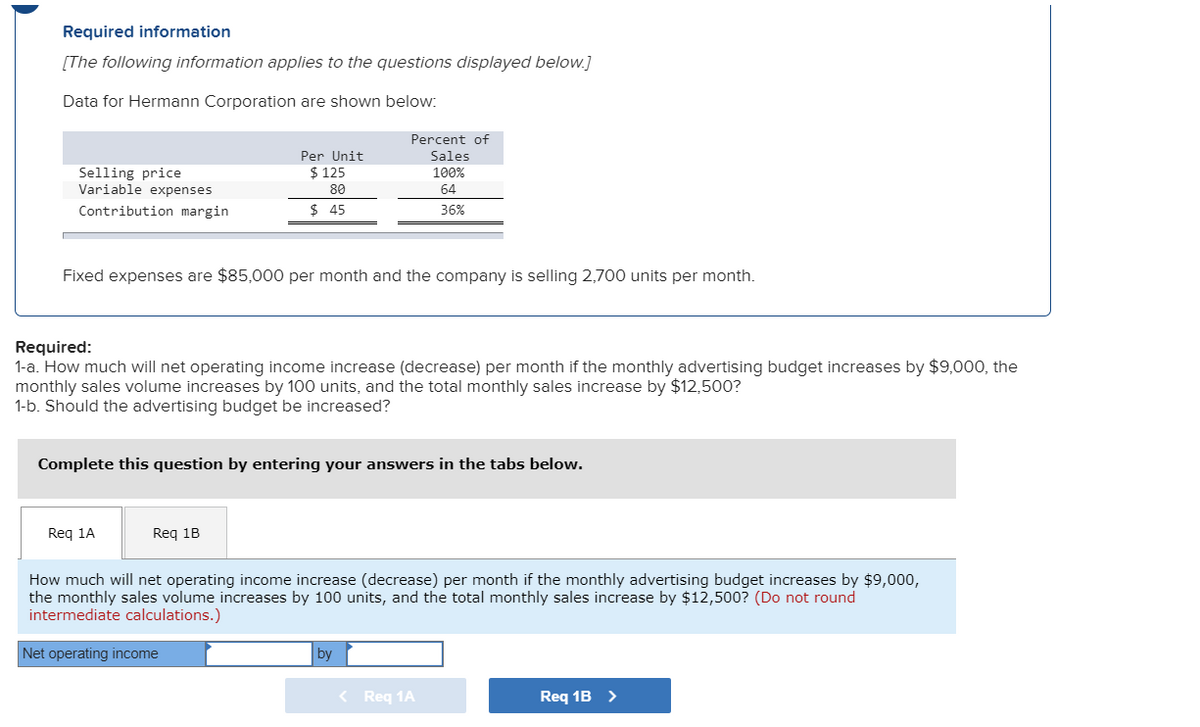 ### Required Information

[The following information applies to the questions displayed below.]

#### Data for Hermann Corporation

<table>
  <tr>
    <th></th>
    <th>Per Unit</th>
    <th>Percent of Sales</th>
  </tr>
  <tr>
    <td>Selling Price</td>
    <td>$125</td>
    <td>100%</td>
  </tr>
  <tr>
    <td>Variable Expenses</td>
    <td>$80</td>
    <td>64%</td>
  </tr>
  <tr>
    <td>Contribution Margin</td>
    <td>$45</td>
    <td>36%</td>
  </tr>
</table>

Fixed expenses are $85,000 per month and the company is selling 2,700 units per month.

### Required:

#### 1-a.
How much will net operating income increase (decrease) per month if the monthly advertising budget increases by $9,000, the monthly sales volume increases by 100 units, and the total monthly sales increase by $12,500?

#### 1-b.
Should the advertising budget be increased?

### Instructions
Complete this question by entering your answers in the tabs below.

- **Requirement 1A**: 
  - Enter how much net operating income will increase (decrease) per month.
  - Consider the increased advertising budget of $9,000, the increase in monthly sales volume by 100 units, and the total monthly sales increase by $12,500.
  - Note: Do not round intermediate calculations.

- **Requirement 1B**: 
  - Determine whether the advertising budget should be increased.

#### Interface for Answer Input:
- Net operating income [Text Box] by [Text Box]
- Navigation buttons: `Req 1A` and `Req 1B`