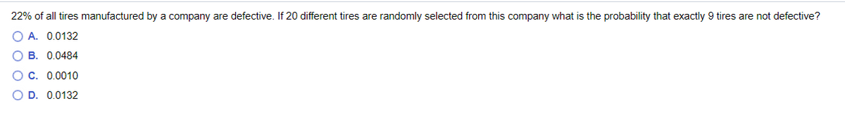 22% of all tires manufactured by a company are defective. If 20 different tires are randomly selected from this company what is the probability that exactly 9 tires are not defective?
O A. 0.0132
B. 0.0484
C. 0.0010
D. 0.0132
