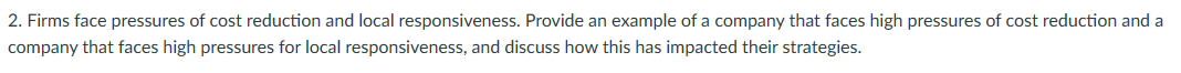 2. Firms face pressures of cost reduction and local responsiveness. Provide an example of a company that faces high pressures of cost reduction and a
company that faces high pressures for local responsiveness, and discuss how this has impacted their strategies.