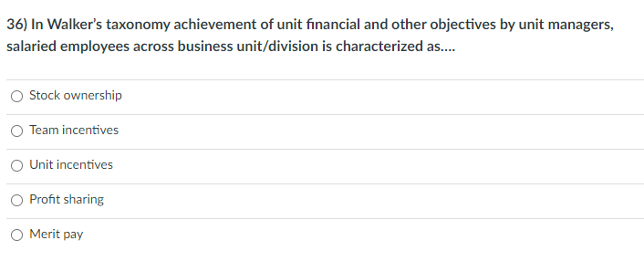 36) In Walker's taxonomy achievement of unit financial and other objectives by unit managers,
salaried employees across business unit/division is characterized as..
O Stock ownership
O Team incentives
O Unit incentives
O Profit sharing
O Merit pay
