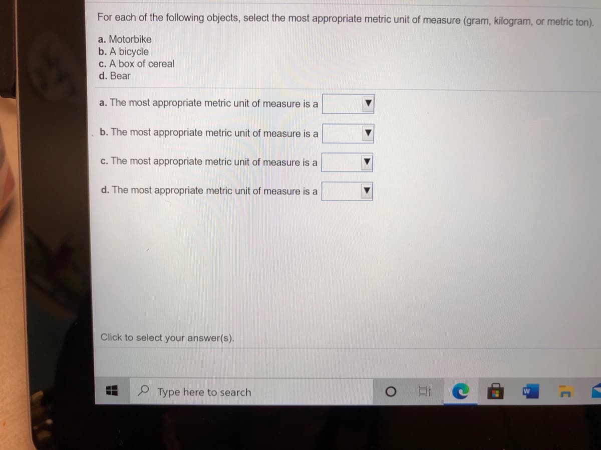 For each of the following objects, select the most appropriate metric unit of measure (gram, kilogram, or metric ton).
a. Motorbike
b. A bicycle
c. A box of cereal
d. Bear
a. The most appropriate metric unit of measure is a
b. The most appropriate metric unit of measure is a
c. The most appropriate metric unit of measure is a
d. The most appropriate metric unit of measure is a
Click to select your answer(s).
2 Type here to search
