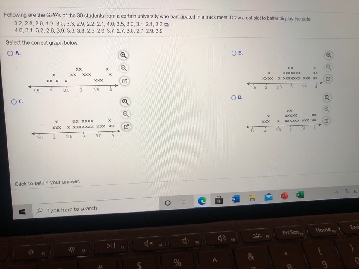 Following are the GPA's of the 30 students from a certain university who participated in a track meet. Draw a dot plot to better display the data.
3.2, 2.8, 2.0, 1.9, 3.0, 3.3, 2.9, 2.2, 2.1, 4.0, 3.5, 3.0, 3.1, 2.1, 3.3 O
4.0, 3.1, 3.2, 2.8, 3.9, 3.9, 3.6, 2.5, 2.9, 3.7, 2.7, 3.0, 2.7, 2.9, 3.9
Select the correct graph below.
O A.
OB.
XX
XX
XXXXXXX
XX
XX
XXX
XXXX
X XXXXXXX XXX XX
XX x
XXX
15
25
35
1.5
25
3.5
OD.
OC.
XX
XXXXX
XX
XX XXXX
XXXXXX XXX XX
XXX
X XXXXXX XXX XX
25
4.
XXX
1.5
3.5
25
35
1.5
Click to select your answer.
P Type here to search
End
Home
Prt Scn
F6
F5
DII F3
F4
* F2
