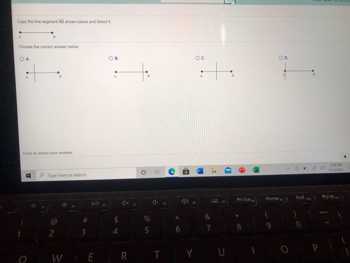 Copy the line segment AB shown below and bisect it.
A
Choose the correct answer below.
OA.
OB.
OC.
OD.
A.
A
A
Click to select your answer.
4:58 PM
3/10/2021
P Type here to search
Prt Scn
End
F10
PgUp m
Home e
DII
F3
F4
F1
F2
23
6.
7
8.
3
4
W E
R T
Y U
