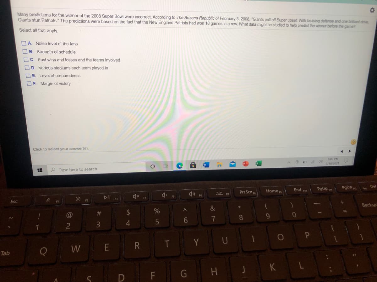 Many predictions for the winner of the 2008 Super Bowl were incorrect. According to The Arizona Republic of February 3, 2008, "Giants pull off Super upset: With bruising defense and one brilliant drive
Giants stun Patriots." The predictions were based on the fact that
New England Patriots had won 18 games in a row. What data might be studied to help predict the winner before the game?
Select all that apply.
O A. Noise level of the fans
O B. Strength of schedule
OC. Past wins and losses and the teams involved
OD. Various stadiums each team played in
O E. Level of preparedness
OF. Margin of victory
Click to select your answer(s).
6:09 PM
3/10/2021
P Type here to search
End ro
PgDn a
Del
PgUp m
Prt Scna
Home
F6
DII R
F4
Esc
F2
F1
Backspa
&
#3
7
8
4
R
T Y U
W
Tab
H
JK
D
FL
