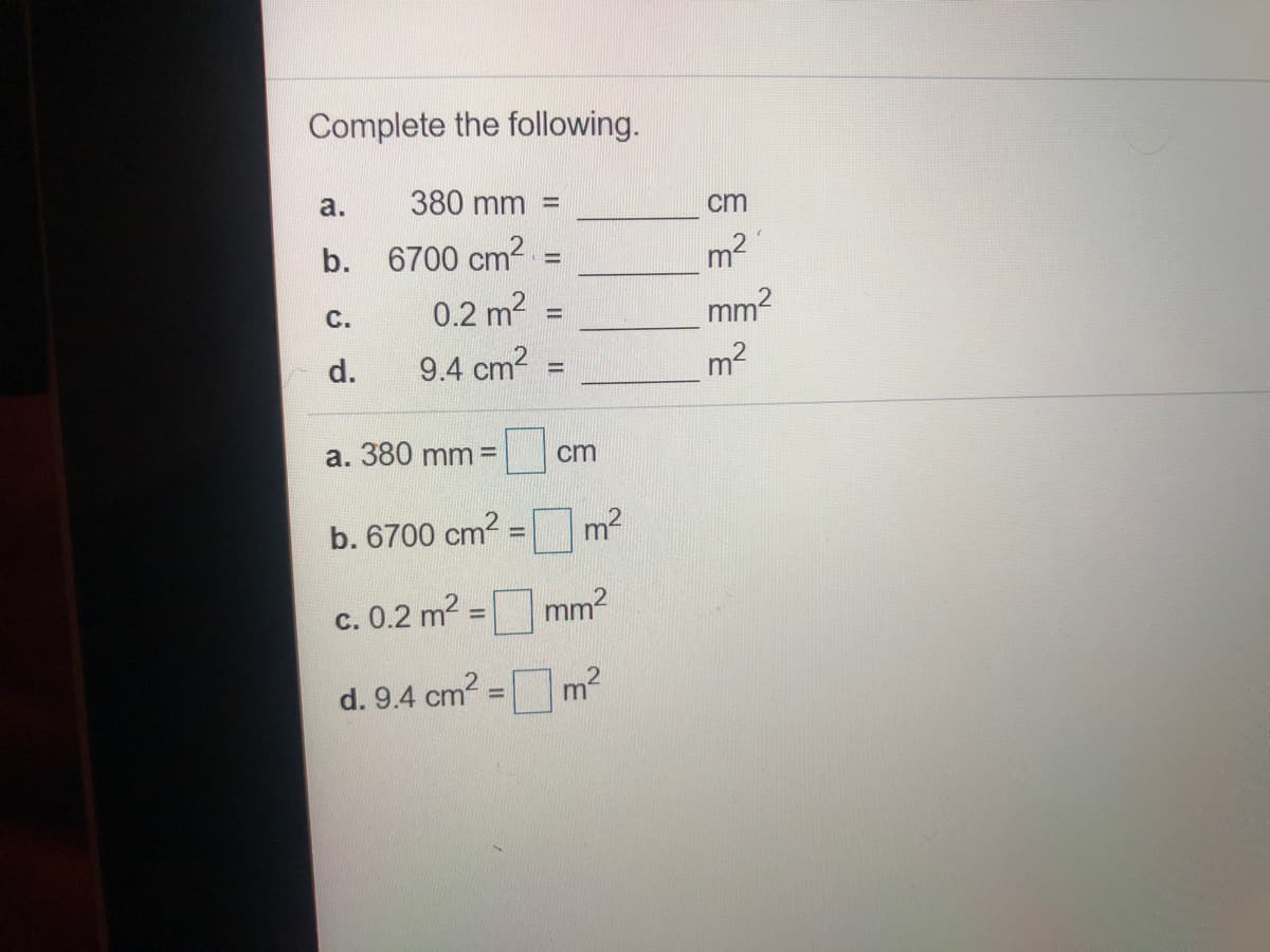 Complete the following.
a.
380 mm
cm
b.
6700 cm2
m2
%3D
с.
0.2 m2
d.
9.4 cm2
m2
%3D
a. 380 mm =
cm
b. 6700 cm?
%3D
c. 0.2 m2 =
mm2
%3D
d. 9.4 cm2
m2
%3!
