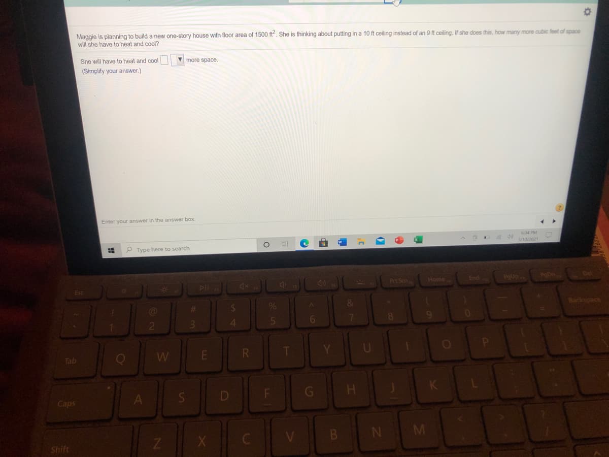 Maggie is planning to build a new one-story house with floor area of 1500 ft. She is thinking about putting in a 10 ft ceiling instead of an 9 ft ceiling. If she does this, how many more cubic feet of space
will she have to heat and cool?
She will have to heat and cool
more space.
(Simplify your answer.)
Enter your answer in the answer box.
604 PM
4 40
3/10/2021
P Type here to search
Prt Scn
Home
PgUp
PODn
Del
End
DII
4x
Esc
%23
%24
%
&
18ackspace
2
4
7
E
T
Y.
U
Tab
LL
Caps
B.
N M
Shift
