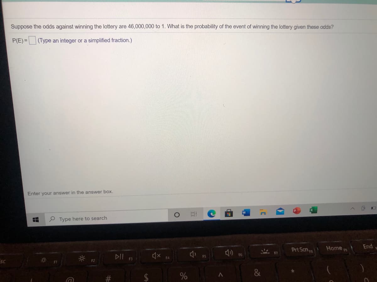 Suppose the odds against winning the lottery are 46,000,000 to 1. What is the probability of the event of winning the lottery given these odds?
P(E)= (Type an integer or a simplified fraction.)
Enter your answer in the answer box.
P Type here to search
Prt Scn
Home 9
End
F7
DII
F5
F3
F4
SC
F2
&

