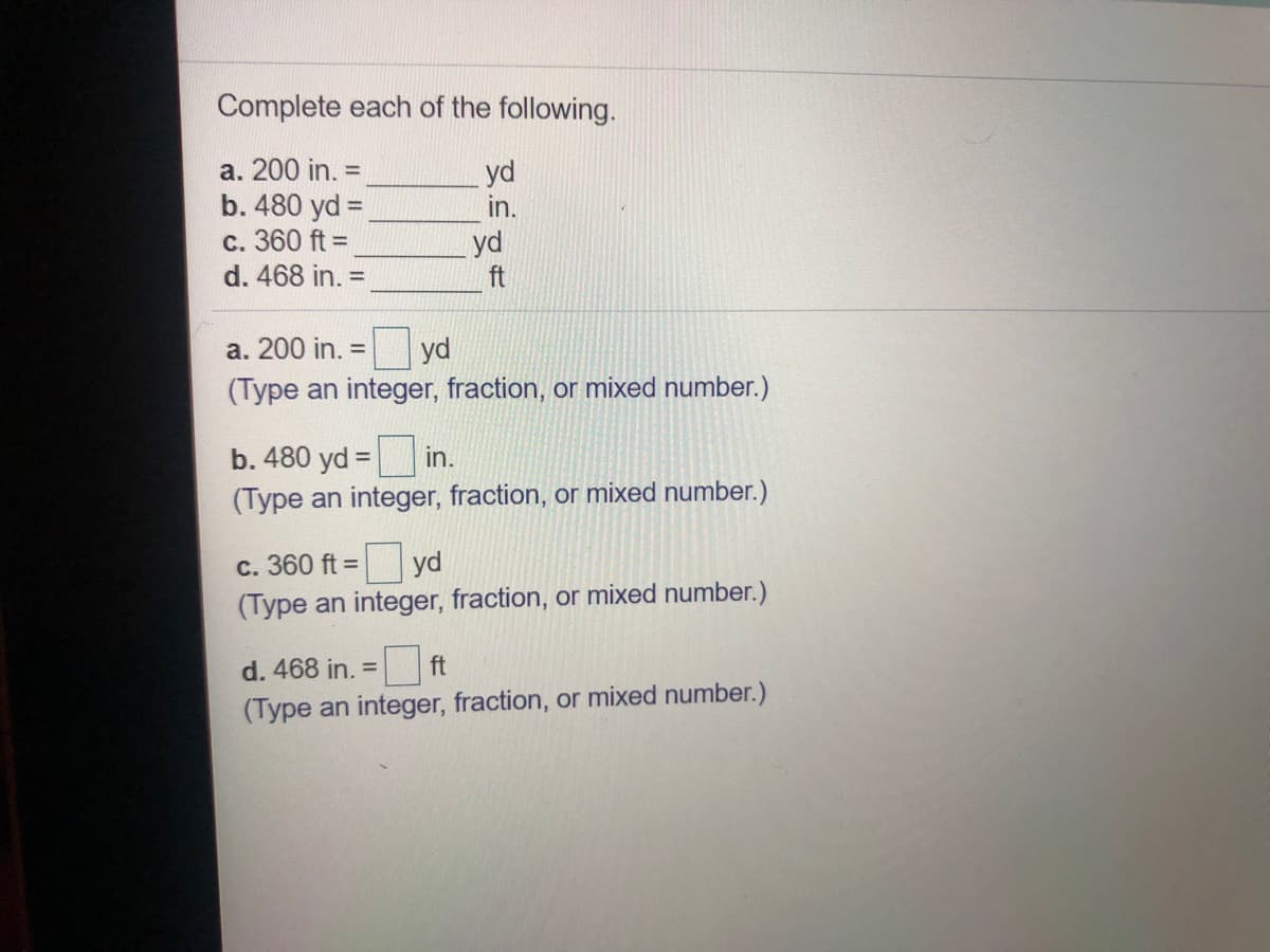 Complete each of the following.
а. 200 in.
b. 480 yd =
c. 360 ft =
d. 468 in. =
yd
in.
%3D
yd
ft
a. 200 in. =
yd
(Type an integer, fraction, or mixed number.)
b. 480 yd =
in.
%3D
(Type an integer, fraction, or mixed number.)
c. 360 ft =
yd
(Type an integer, fraction, or mixed number.)
d. 468 in. =
ft
(Type an integer, fraction, or mixed number.)
