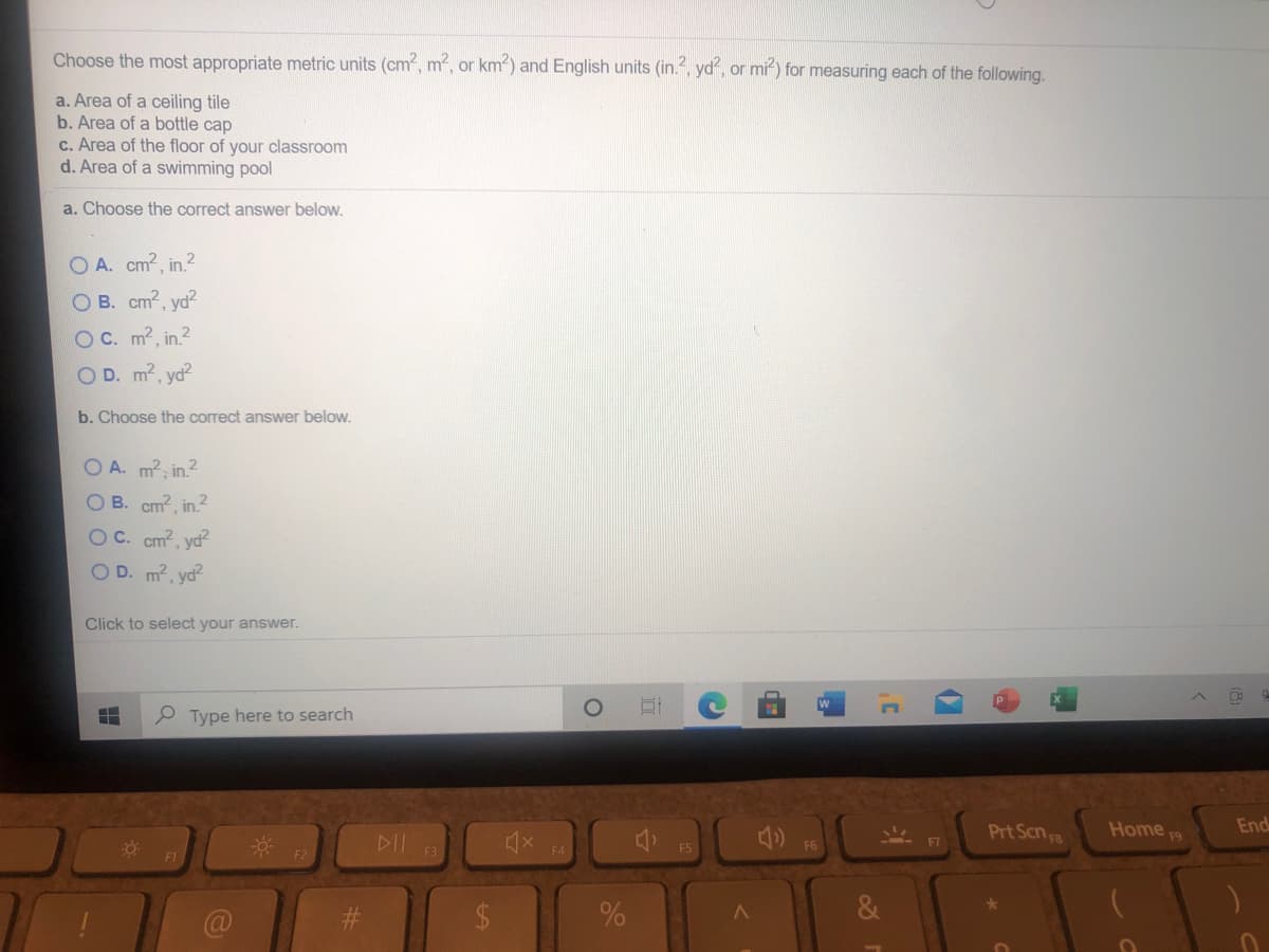 Choose the most appropriate metric units (cm, m2, or km) and English units (in., yd, or mi) for measuring each of the following.
a. Area of a ceiling tile
b. Area of a bottle cap
c. Area of the floor of your classroom
d. Area of a swimming pool
a. Choose the correct answer below.
O A. cm2, in.2
O B. cm2, yd?
OC. m2, in.2
O D. m2, yd?
b. Choose the correct answer below.
O A. m2, in.2
OB. cm2, in.2
OC. cm?, yd²
O D. m2, yd?
Click to select your answer.
Type here to search
Prt Scn F3
Home F9
End
DII
F5
F6
F7
F1
F2
F4
%23
2$
&
