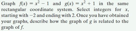 Graph f(x) = x² - 1 and g(x) = x² + 1 in the same
rectangular coordinate system. Select integers for x,
starting with -2 and ending with 2. Once you have obtained
your graphs, describe how the graph of g is related to the
graph of f.
