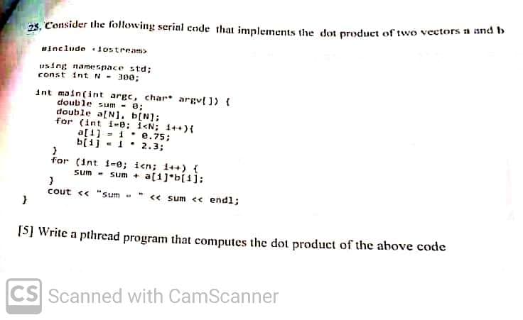 2s, Consider the following serial code that implements the dot product of two vectors a and b
#include lostream>
using namespace std;
const intN- 300;
int main(int argc, char* argv[ ]) {
double sum - e;
double a[N]. b[N];
for (int i-e; i<N; 1++){
a[1] - 1* e.75;
b[i] - 1. 2.3;
%3D
for (int i-e; icn; i++) {
sum -
sum + a(1]*b[i];
cout « "sum - " <« sum << endl;
[S] Write a pthread program that computes the dot product of the above code
CS Scanned with CamScanner
