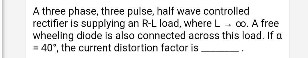 A three phase, three pulse, half wave controlled
rectifier is supplying an R-L load, where L.
wheeling diode is also connected across this load. If a
= 40°, the current distortion factor is
00. A free
%3D
