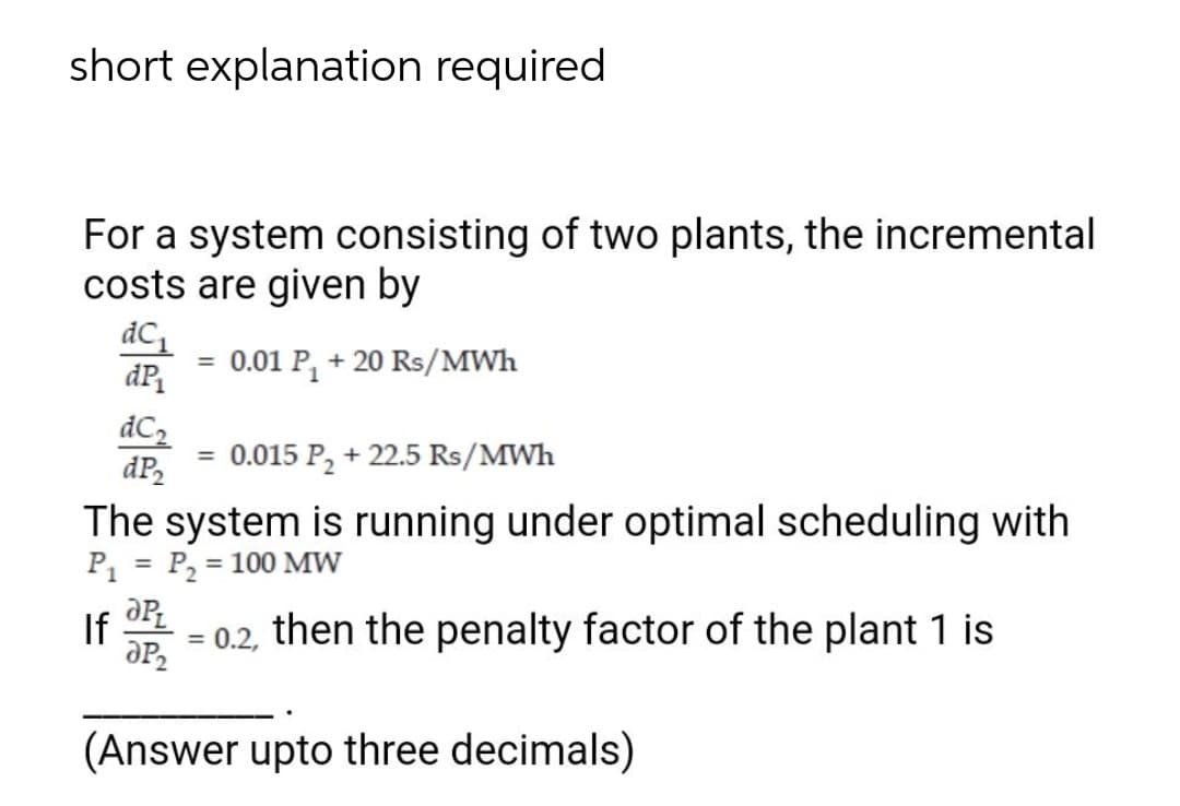 short explanation required
For a system consisting of two plants, the incremental
costs are given by
dC
0.01 P, + 20 Rs/MWh
%3D
dC2
dP,
0.015 P, + 22.5 Rs/MWh
The system is running under optimal scheduling with
P, = P, = 100 MW
%3D
If
= 0.2, then the penalty factor of the plant 1 is
(Answer upto three decimals)
