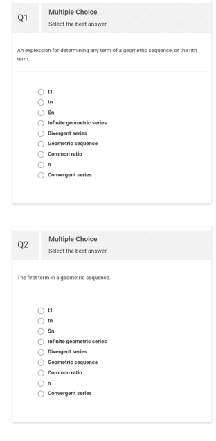 Q1
An expression for determining any term of a geometric sequence, or the nth
term.
Q2
O O O O O O O O O
Multiple Choice
Select the best answer.
11
tn
Sn
O Infinite geometric series
Divergent series
O Geometric sequence
O Common ratio
100
n
O Convergent series
Multiple Choice
Select the best answer.
The first term in a geometric sequence.
11
tn
Sn
O Infinite geometric series
O Divergent series
O Geometric sequence
O Common ratio
On
Convergent series