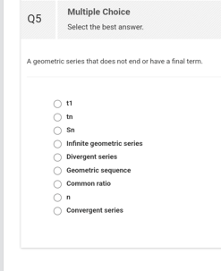 Q5
Multiple Choice
Select the best answer.
A geometric series that does not end or have a final term.
11
Sn
Infinite geometric series
Divergent series
Geometric sequence
Common ratio
n
Convergent series