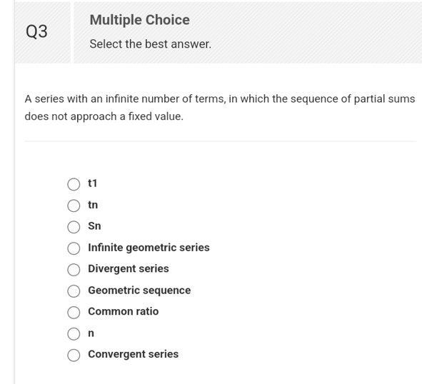 Q3
Multiple Choice
Select the best answer.
A series with an infinite number of terms, in which the sequence of partial sums
does not approach a fixed value.
tn
Sn
Infinite geometric series
Divergent series
Geometric sequence
Common ratio
n
Convergent series