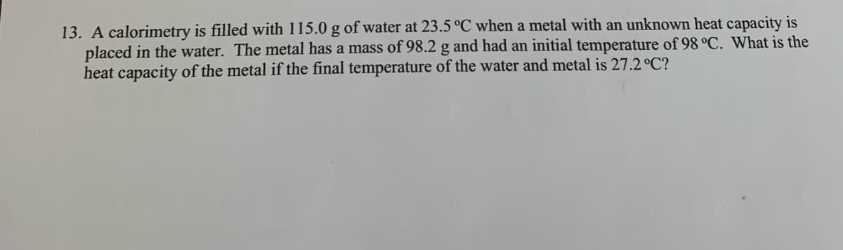 13. A calorimetry is filled with 115.0 g of water at 23.5 °C when a metal with an unknown heat capacity is
placed in the water. The metal has a mass of 98.2 g and had an initial temperature of 98 °C. What is the
heat capacity of the metal if the final temperature of the water and metal is 27.2 °C?
