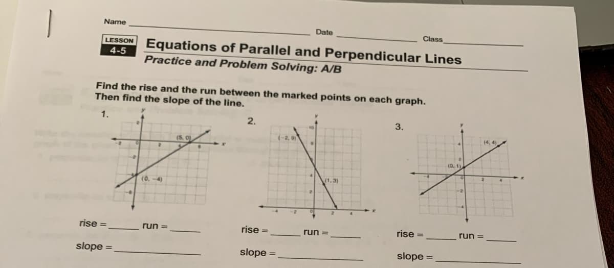 Name
Date
Class
LESSON Equations of Parallel and Perpendicular Lines
4-5
Practice and Problem Solving: A/B
Find the rise and the run between the marked points on each graph.
Then find the slope of the line.
1.
2.
3.
(5, 0)
(-2, 9)
(0, 1)
(0. -4)
(1, 3)
rise =
run =
rise =
run =
rise =
slope =
slope =
slope =
